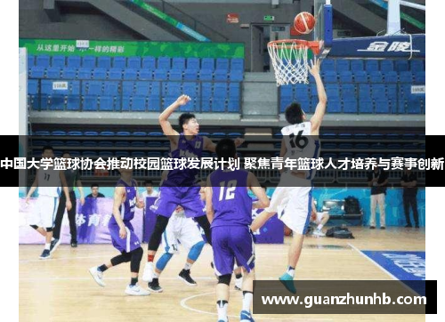 中国大学篮球协会推动校园篮球发展计划 聚焦青年篮球人才培养与赛事创新